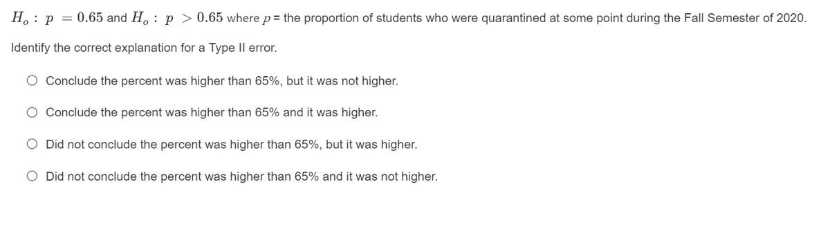 H. : p = 0.65 and H, : p > 0.65 where p= the proportion of students who were quarantined at some point during the Fall Semester of 2020.
Identify the correct explanation for a Type Il error.
O Conclude the percent was higher than 65%, but it was not higher.
Conclude the percent was higher than 65% and it was higher.
O Did not conclude the percent was higher than 65%, but it was higher.
O Did not conclude the percent was higher than 65% and it was not higher.
