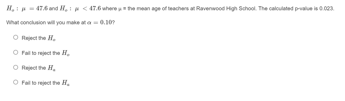 H.: µ = 47.6 and H, : µ < 47.6 where u = the mean age of teachers at Ravenwood High School. The calculated p-value is 0.023.
What conclusion will you make at a = 0.10?
O Reject the H.
O Fail to reject the H.
O Reject the H.
O Fail to reject the Ha
