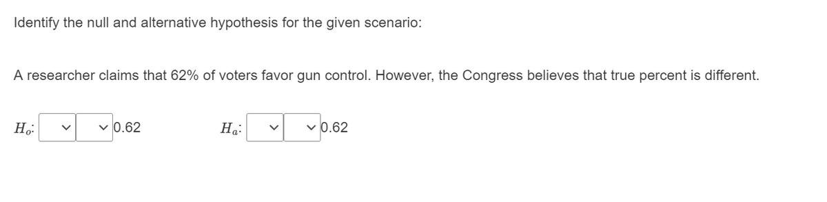 Identify the null and alternative hypothesis for the given scenario:
A researcher claims that 62% of voters favor gun control. However, the Congress believes that true percent is different.
H,:
0.62
На:
v 0.62
