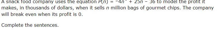 A snack food company uses the equation P(n) = -4n
-
+ 25n 36 to model the profit it
makes, in thousands of dollars, when it sells n million bags of gourmet chips. The company
will break even when its profit is 0.
Complete the sentences.