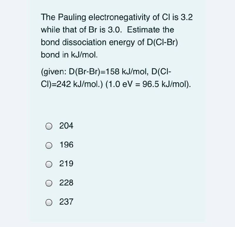 The Pauling electronegativity of CI is 3.2
while that of Br is 3.0. Estimate the
bond dissociation energy of D(CI-Br)
bond in kJ/mol.
(given: D(Br-Br)=158 kJ/mol, D(CI-
CI)=242 kJ/mol.) (1.0 eV = 96.5 kJ/mol).
O 204
196
219
228
O 237
