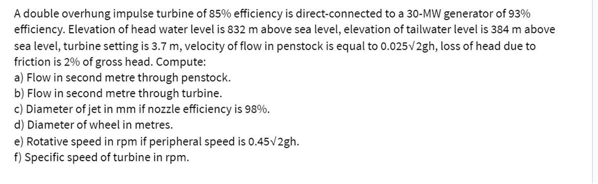 A double overhung impulse turbine of 85% efficiency is direct-connected to a 30-MW generator of 93%
efficiency. Elevation of head water level is 832 m above sea level, elevation of tailwater level is 384 m above
sea level, turbine setting is 3.7 m, velocity of flow in penstock is equal to 0.025v2gh, loss of head due to
friction is 2% of gross head. Compute:
a) Flow in second metre through penstock.
b) Flow in second metre through turbine.
c) Diameter of jet in mm if nozzle efficiency is 98%.
d) Diameter of wheel in metres.
e) Rotative speed in rpm if peripheral speed is 0.45v2gh.
f) Specific speed of turbine in rpm.
