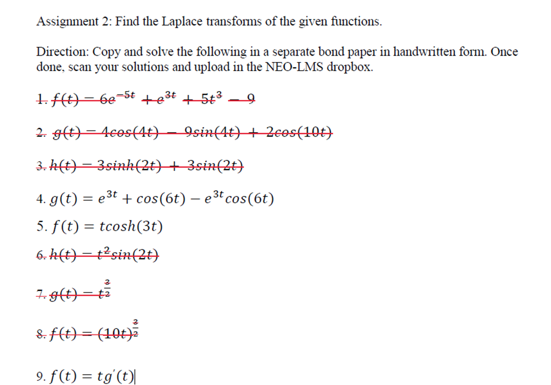 Assignment 2: Find the Laplace transforms of the given functions.
Direction: Copy and solve the following in a separate bond paper in handwritten form. Once
done, scan your solutions and upload in the NEO-LMS dropbox.
1. t)=6e=5t +e3t + 5t3
|
2. g(t)=4cos(4t)– 9sin(4t) + Zeos(10t)
3. h(t)=3sink(2)+ 3sin(2t)
4. g(t) = e3t + cos(6t) – e3t cos(6t)
5. f(t) = tcosh(3t)
6. k(t)=t2sin(2t)
7. g(t)=t
8. F(t)=(10t)a
9. f(t) = tg'(t)L
