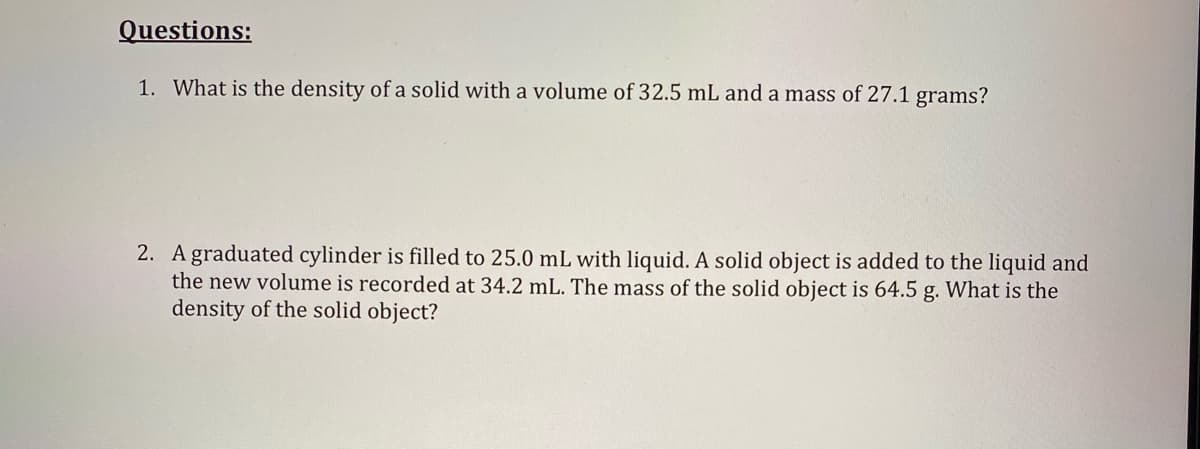 Questions:
1. What is the density of a solid with a volume of 32.5 mL and a mass of 27.1 grams?
2. A graduated cylinder is filled to 25.0 mL with liquid. A solid object is added to the liquid and
the new volume is recorded at 34.2 mL. The mass of the solid object is 64.5 g. What is the
density of the solid object?
