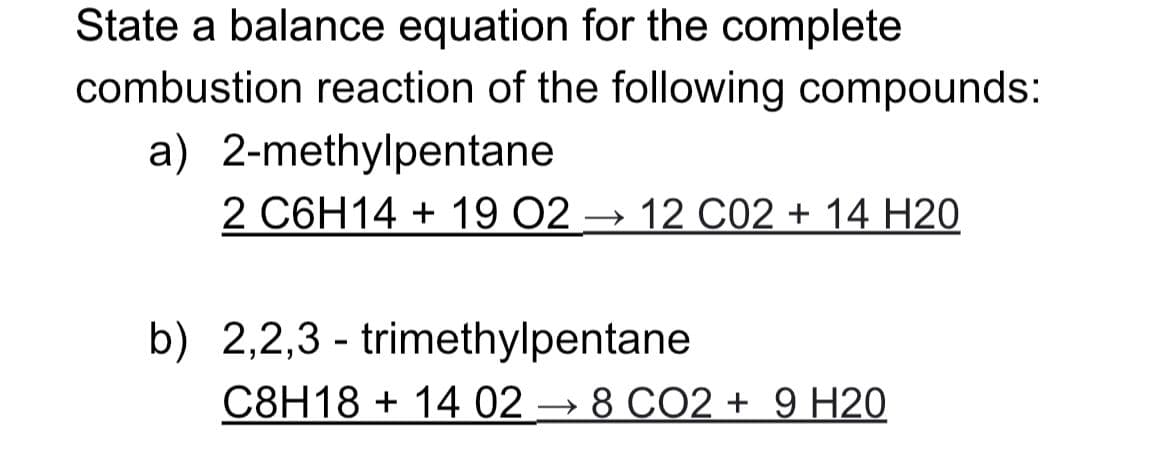 State a balance equation for the complete
combustion reaction of the following compounds:
a) 2-methylpentane
2 C6H14 + 19 02 → 12 C02 + 14 H20
b) 2,2,3 - trimethylpentane
C8H18 + 14 02 → 8 CO2 + 9 H20
