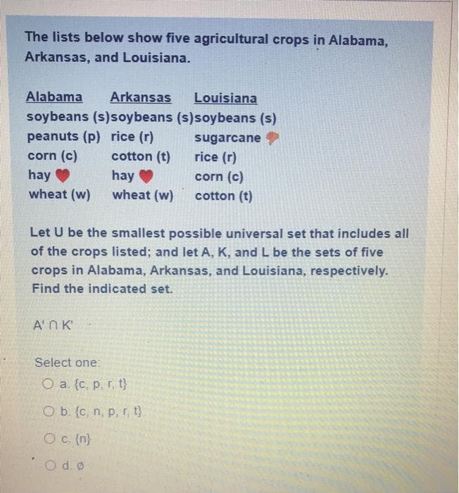 The lists below show five agricultural crops in Alabama,
Arkansas, and Louisiana.
Alabama
Arkansas
Louisiana
soybeans (s)soybeans (s)soybeans (s)
peanuts (p) rice (r)
corn (c)
sugarcane
cotton (t)
rice (r)
hay
wheat (w)
hay
wheat (w)
corn (c)
cotton (t)
Let U be the smallest possible universal set that includes all
of the crops listed; and let A, K, and L be the sets of five
crops in Alabama, Arkansas, and Louisiana, respectively.
Find the indicated set.
A'N K
Select one:
O a. {c, p, r, t}
O b. (c, n, p, r, t}
O c. (n}
Od.o

