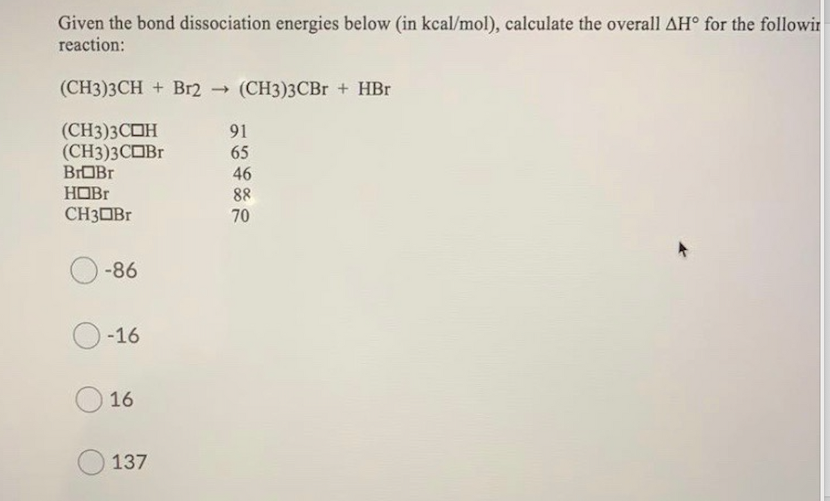 Given the bond dissociation energies below (in kcal/mol), calculate the overall AH° for the followir
reaction:
(CH3)3CH + Br2 (CH3)3CB + HBr
(CH3)3COH
(CH3)3COBr
BrOBr
91
65
46
HOBr
88
CH3OBr
70
-86
-16
16
137
