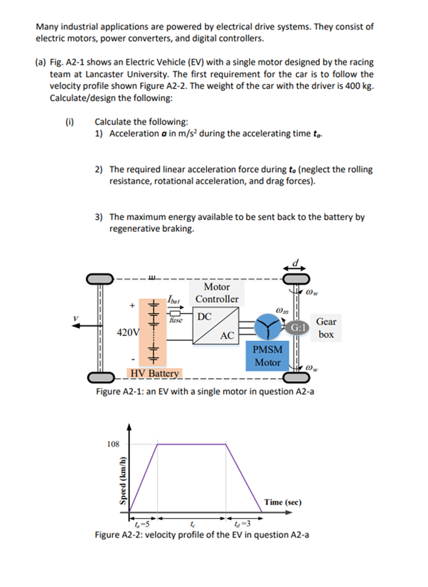 Many industrial applications are powered by electrical drive systems. They consist of
electric motors, power converters, and digital controllers.
(a) Fig. A2-1 shows an Electric Vehicle (EV) with a single motor designed by the racing
team at Lancaster University. The first requirement for the car is to follow the
velocity profile shown Figure A2-2. The weight of the car with the driver is 400 kg.
Calculate/design the following:
(1) Calculate the following:
1) Acceleration a in m/s² during the accelerating time to.
2) The required linear acceleration force during to (neglect the rolling
resistance, rotational acceleration, and drag forces).
3) The maximum energy available to be sent back to the battery by
regenerative braking.
‒‒‒‒‒
420V
108
HHK THE
| Speed (km/h)
Ibat
fuse
Motor
Controller
DC
AC
10
PMSM
Motor
---
HV Battery
Figure A2-1: an EV with a single motor in question A2-a
Ow
Time (sec)
@w
Gear
box
4
4-3
Figure A2-2: velocity profile of the EV in question A2-a