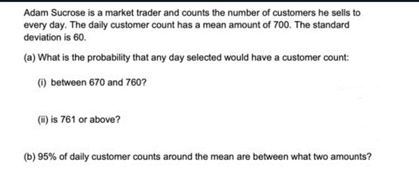 Adam Sucrose is a market trader and counts the number of customers he sells to
every day. The daily customer count has a mean amount of 700. The standard
deviation is 60.
(a) What is the probability that any day selected would have a customer count:
(i) between 670 and 760?
(ii) is 761 or above?
(b) 95% of daily customer counts around the mean are between what two amounts?