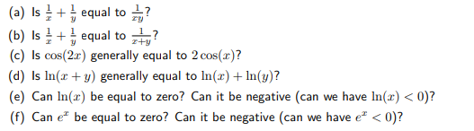 (a) Is + equal to ?
(b) Is + equal to ?
(c) Is cos(2r) generally equal to 2 cos(x)?
(d) Is In(r + y) generally equal to In(r) + In(y)?
z+y
(e) Can In(x) be equal to zero? Can it be negative (can we have In(x) < 0)?
(f) Can e" be equal to zero? Can it be negative (can we have e" < 0)?
