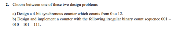 2. Choose between one of these two design problems
a) Design a 4-bit synchronous counter which counts from 0 to 12.
b) Design and implement a counter with the following irregular binary count sequence 001
010 – 101 – 111.
