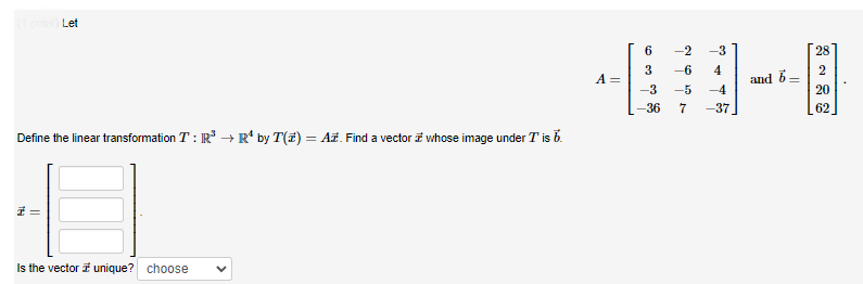 (1 point) Let
Define the linear transformation T: R³ → R¹ by T(z) = Az. Find a vector whose image under T is b.
1=
Is the vector #unique? choose
A =
6
3
-3
-36 7
-2 -3
-6 4
-5
-4
-37
and 6-
28
2
20
62