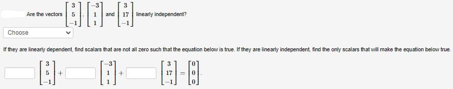 3
-00-0-
5
Are the vectors
Choose
3
3
5 +
and 17 linearly independent?
If they are linearly dependent, find scalars that are not all zero such that the equation below is true. If they are linearly independent, find the only scalars that will make the equation below true.
1-E
=
+