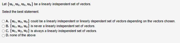 Let {1₁, 1₂, 13, 14} be a linearly independent set of vectors.
Select the best statement.
OA. {1₁, 12, 13} could be a linearly independent or linearly dependent set of vectors depending on the vectors chosen.
OB. {u₁, U₂, U3} is never a linearly independent set of vectors.
OC. {1₁, 12, 13} is always a linearly independent set of vectors.
D. none of the above