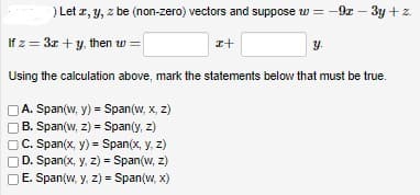 ) Let z, y, z be (non-zero) vectors and suppose w=-9x - 3y + z.
y.
If z = 3x + y, then w=
Using the calculation above, mark the statements below that must be true.
A. Span(w, y) = Span(w, x, z)
B. Span(w, z) = Span(y, z)
C. Span(x, y) = Span(x, y, z)
D. Span(x, y, z)= Span(w, z)
E. Span(w, y, z)= Span(w, x)
I+