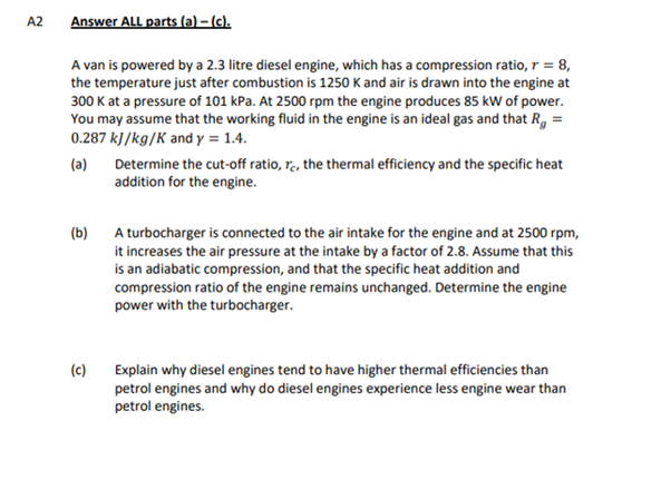 A2
Answer ALL parts (a)-(c).
A van is powered by a 2.3 litre diesel engine, which has a compression ratio, r = 8,
the temperature just after combustion is 1250 K and air is drawn into the engine at
300 K at a pressure of 101 kPa. At 2500 rpm the engine produces 85 kW of power.
You may assume that the working fluid in the engine is an ideal gas and that R, =
0.287 kJ/kg/K and y = 1.4.
(a)
Determine the cut-off ratio, re, the thermal efficiency and the specific heat
addition for the engine.
(b)
A turbocharger is connected to the air intake for the engine and at 2500 rpm,
it increases the air pressure at the intake by a factor of 2.8. Assume that this
is an adiabatic compression, and that the specific heat addition and
compression ratio of the engine remains unchanged. Determine the engine
power with the turbocharger.
(c)
Explain why diesel engines tend to have higher thermal efficiencies than
petrol engines and why do diesel engines experience less engine wear than
petrol engines.