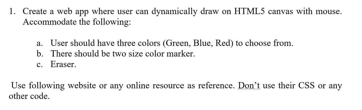 1. Create a web app where user can dynamically draw on HTML5 canvas with mouse.
Accommodate the following:
a. User should have three colors (Green, Blue, Red) to choose from.
b. There should be two size color marker.
с.
Eraser.
Use following website or any online resource as reference. Don't use their CSS or any
other code.
