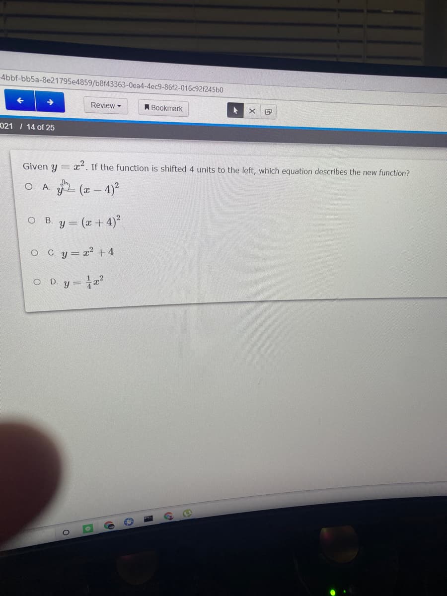-4bbf-bb5a-8e21795e4859/b8f43363-0ea4-4ec9-86f2-016c92f245b0
Review -
A Bookmark
021 I 14 of 25
Given y = x. If the function is shifted 4 units to the left, which equation describes the new function?
O A.
(x - 4)?
ов.
y = (x +4)²
O Cy= x² + 4
O D. y= x²
%3=
