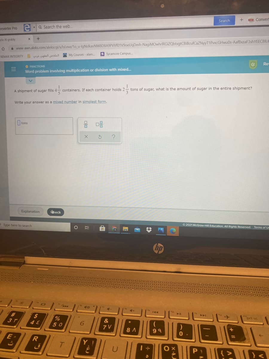 Search
a Conver
onverter Pro
Q Search the web.
da Al grably
i www-awn.aleks.com/alekscgi/x/Isl.exe/1o_u-lgNslkasNW8D8A9PVVf01V9oeUqDmh-NagiMOwhrIRGIZQbtxgtCBiBcufCaZNyyT1PvxcGHwu0s-AafBxzaF3shYEECBIUI
الملخص الفقهي عوبي
My Courses - alam.
4 Sycamore Campus.
REMAX INTEGRITY
Re
O FRACTIONS
Word problem involving multiplication or division with mixed..
containers. If each container holds 2
tons of sugar, what is the amount of sugar in the entire shipment?
A shipment of sugar fills 4
Write your answer as a mixed number in simplest form.
I tons
Explanation
dheck
O Type here to search
O 2021 McGraw-Hill Education. All Rights Reserved. Terms of Us
%23
3 r
ort sc
&
50
6.
7 V
8 A
99
E
Y
II
