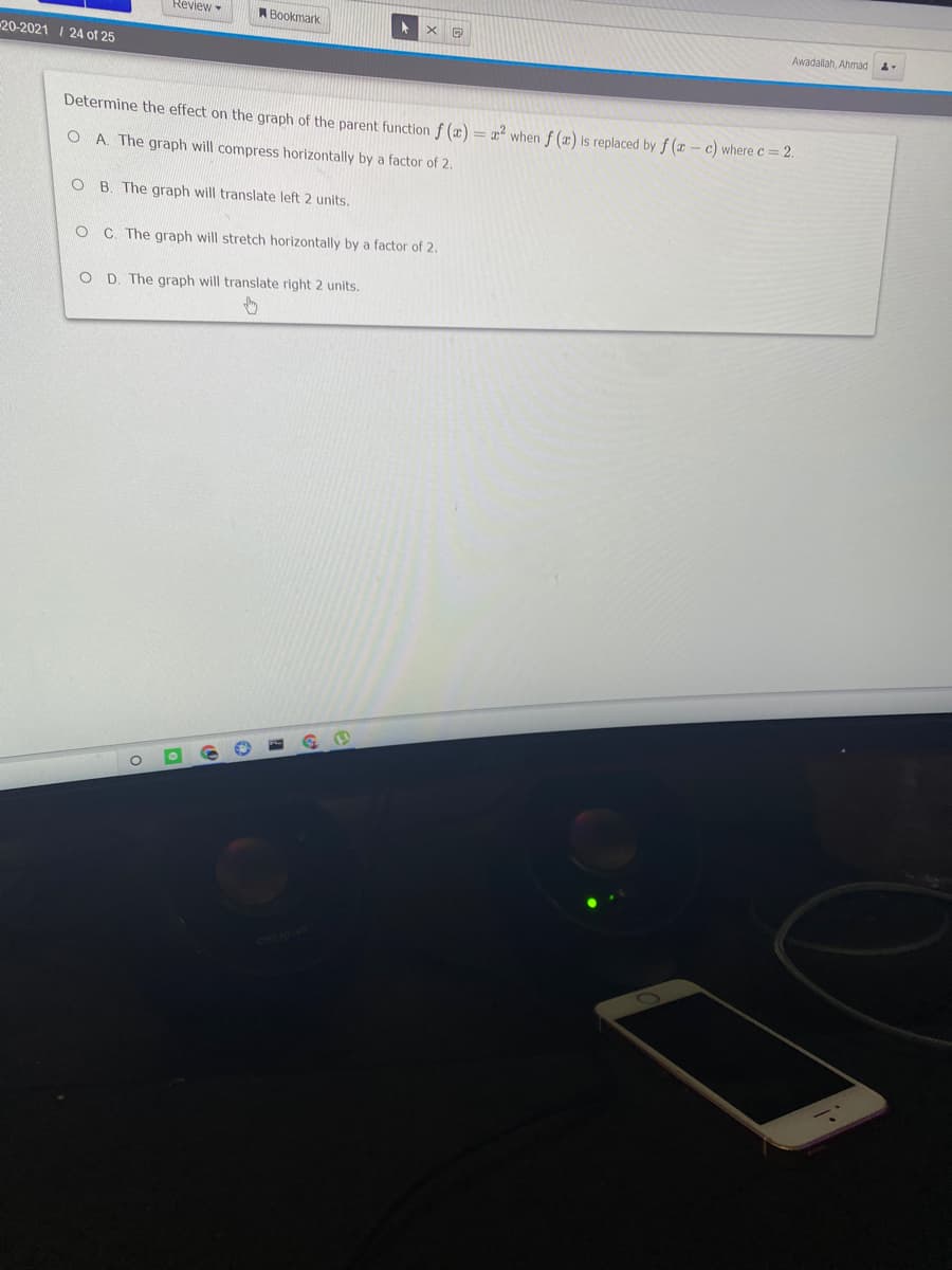 Review-
ABookmark
Awadallah. Ahmad
20-2021 I 24 of 25
Determine the effect on the graph of the parent function f (x) = x² when f (x) is replaced by f ( – c) where c= 2.
O A. The graph will compress horizontally by a factor of 2.
O B. The graph will translate left 2 units.
O C. The graph will stretch horizontally by a factor of 2.
O D. The graph will translate right 2 units.
