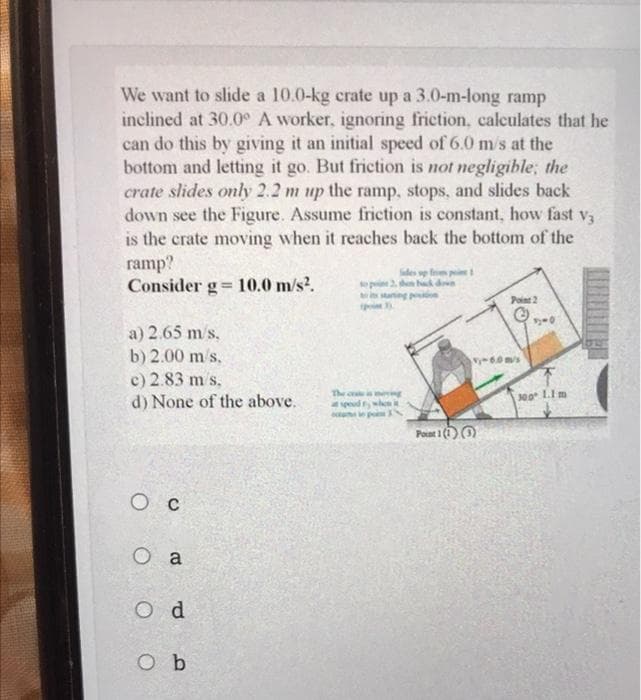 We want to slide a 10.0-kg crate up a 3.0-m-long ramp
inclined at 30.0° A worker, ignoring friction, calculates that he
can do this by giving it an initial speed of 6.0 m/s at the
bottom and letting it go. But friction is not negligible; the
crate slides only 2.2 m up the ramp, stops, and slides back
down see the Figure. Assume friction is constant, how fast va
is the crate moving when it reaches back the bottom of the
ramp?
Consider g= 10.0 m/s?.
des p f 1
to pi 2. en hd d
Point 2
woored S
a) 2.65 m/s,
b) 2.00 m/s.
c) 2.83 m s.
d) None of the above.
y-6.0m/s
The c
yeud
00 LIm
Poat 1 (1O
O c
O a
O d
O b
