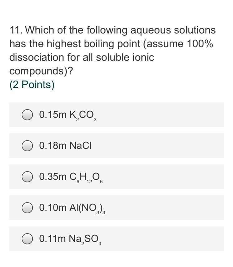 11. Which of the following aqueous solutions
has the highest boiling point (assume 100%
dissociation for all soluble ionic
compounds)?
(2 Points)
O 0.15m K,CO,
O 0.18m NaCI
0.35m C,H,„O,
6 *126
0.10m Al(NO,),
O 0.11m Na,SO,
