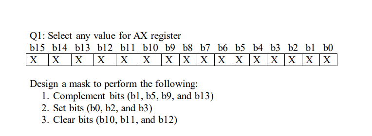 Q1: Select any value for AX register
b15 b14 b13 b12 bl1 bl0 b9 b8 b7 b6 b5 b4 b3 b2 b1 b0
X
|X
X X
х х
X x x X xx X
X x X
Design a mask to perform the following:
1. Complement bits (b1, b5, b9, and b13)
2. Set bits (b0, b2, and b3)
3. Clear bits (b10, b11, and b12)
