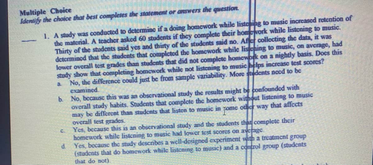 Multiple Choice
Identify the choice that best completes the statement or answers the question.
1. A study was conducted to determinc if a doing homework while listeing to music increased retention of
the material. A teacher asked 60 students if they complete their homework while listcning to music.
Thirty of the students said yes and thirty of the students said no. Afier collecting the data, it was
determined that the students that completed the homework while liscning to music, on average, had
lower overall test grades than students that did not complete homework on a nightly basis. Docs this
study show that completing homework while not listening to music belps increase test scores?
No, the difference could just be from sample variability. More sudents need to be
examined.
b. No, because this was an obscrvational study the results might be confounded with
overall study habits. Students that complete the homework withut listening to music
may be different than studcnts that listen to music in yome other way that affects
overall test grades.
Yes, because this is an observational study and the students that complete their
homework while listening to music had lower test scores on average.
Yes, because the study describes a well-designed experiment with a treatment group
(students that do homework while listening to music) and a control group (students
that do not).
a.
C.
d.
