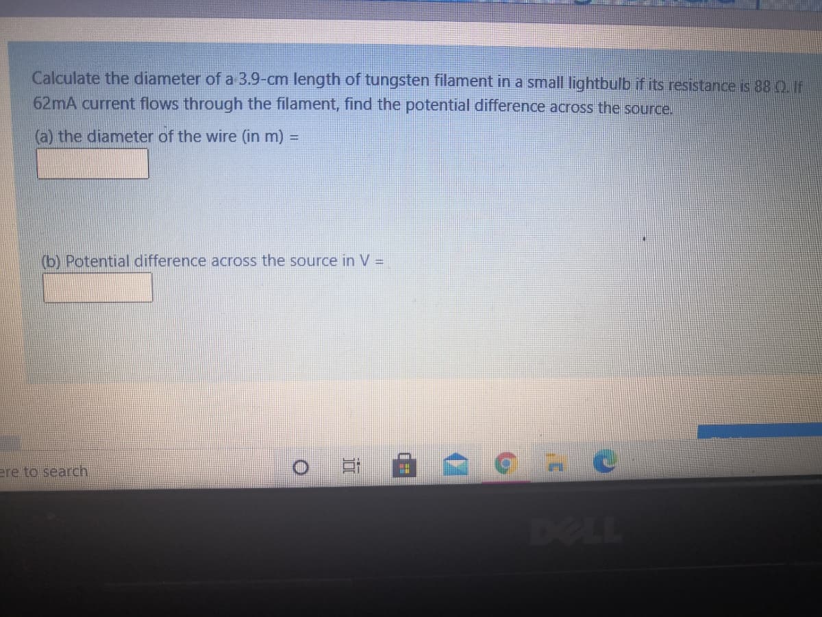 Calculate the diameter of a 3.9-cm length of tungsten filament in a small lightbulb if its resistance is 88 Q F
62mA current flows through the filament, find the potential difference across the source.
(a) the diameter of the wire (in m) =
(b) Potential difference across the source in V =D
ere to search
DELL
