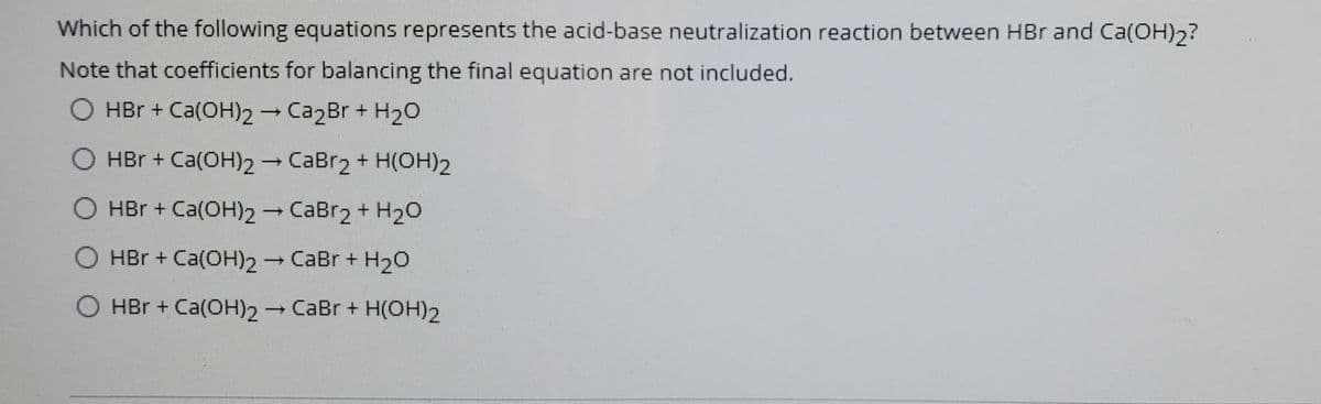 Which of the following equations represents the acid-base neutralization reaction between HBr and Ca(OH)2?
Note that coefficients for balancing the final equation are not included.
O HBr + Ca(OH)2 Ca2Br + H20
O HBr + Ca(OH)2 CaBr2 + H(OH)2
O HBr + Ca(OH)2 CaBr2 + H20
HBr + Ca(OH)2 CaBr + H2O
O HBr + Ca(OH)2
CaBr + H(OH)2
