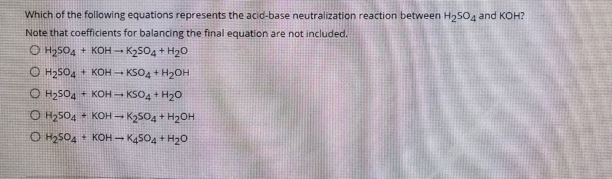 Which of the following equations represents the acid-base neutralization reaction between HSO4 and KOH?
Note that coefficients for balancing the final equation are not included.
OH504 + KCOH K2S02 + H20
O H2504 KOH KSO, + HOH
O H2504 KOH KSO, + H20
O Hzs04 KOH K SO, + H20H
O H2504 + KOH– K,SO, + H,o
