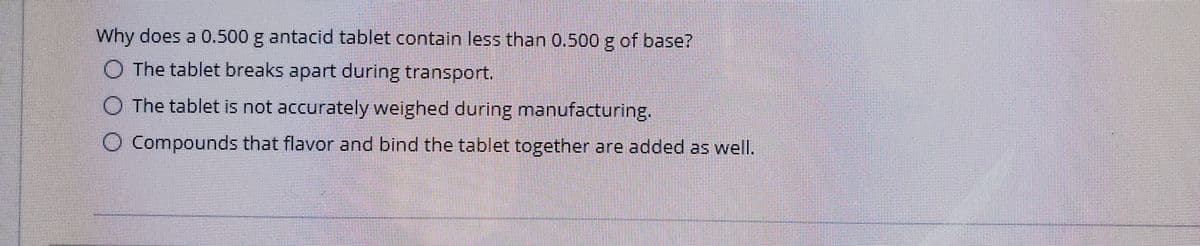 Why does a 0.500 g antacid tablet contain less than 0,500 g of base?
O The tablet breaks apart during transport.
O The tablet is not accurately weighed during manufacturing.
O Compounds that flavor and bind the tablet together are added as well.
