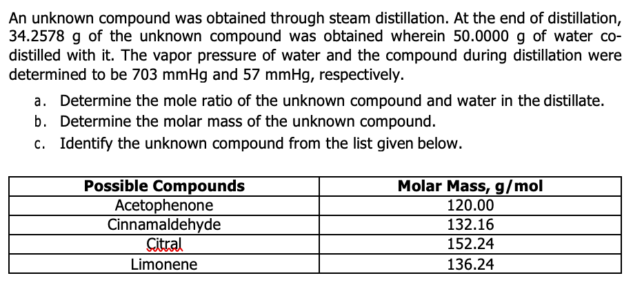 An unknown compound was obtained through steam distillation. At the end of distillation,
34.2578 g of the unknown compound was obtained wherein 50.0000 g of water co-
distilled with it. The vapor pressure of water and the compound during distillation were
determined to be 703 mmHg and 57 mmHg, respectively.
a. Determine the mole ratio of the unknown compound and water in the distillate.
b. Determine the molar mass of the unknown compound.
c. Identify the unknown compound from the list given below.
Possible Compounds
Acetophenone
Cinnamaldehyde
Citral
Limonene
Molar Mass, g/mol
120.00
132.16
152.24
136.24
