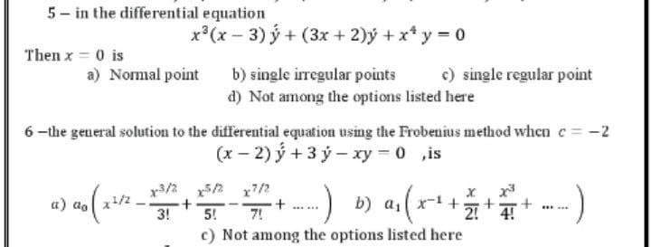 5- in the differential equation
x*(x − 3) ý+ (3x +2)ý+x*y=0
Then x = 0 is
a) Normal point
b) single irregular points
c) single regular point
d) Not among the options listed here
6-the general solution to the differential equation using the Frobenius method when c = -2
(x−2)ý+3ỷ−xy= 0 ,is
x3/2 x5/2 x7/2
a) ao ( x ²/² –
-
+
+
-)
.) as
b) α₁ ( x ² + 27 +
+
:)
3!
5! 7!
2!
c) Not among the options listed here
4!
******