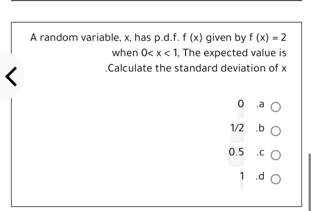 <
A random variable, x, has p.d.f. f (x) given by f(x) = 2
when 0< x < 1, The expected value is
.Calculate the standard deviation of x
0 .a O
.b O
.CO
1/2
0.5
1 .d
O