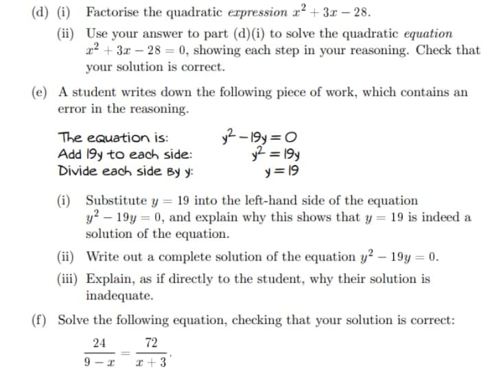 (d) (i)
Factorise the quadratic expression x² + 3x - 28.
(ii)
Use your answer to part (d) (i) to solve the quadratic equation
x² + 3x - 28= 0, showing each step in your reasoning. Check that
your solution is correct.
(e) A student writes down the following piece of work, which contains an
error in the reasoning.
The equation is:
Add 19y to each side:
y²-19y=0
y² = 19y
y = 19
Divide each side By y:
(i) Substitute y = 19 into the left-hand side of the equation
y²-19y = 0, and explain why this shows that y = 19 is indeed a
solution of the equation.
(ii)
Write out a complete solution of the equation y2 - 19y = 0.
(iii) Explain, as if directly to the student, why their solution is
inadequate.
(f) Solve the following equation, checking that your solution is correct:
24
72
=
9 <-
x+3
