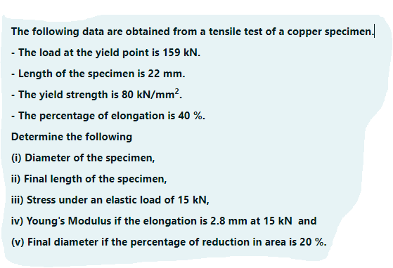 The following data are obtained from a tensile test of a copper specimen.
- The load at the yield point is 159 kN.
- Length of the specimen is 22 mm.
- The yield strength is 80 kN/mm².
- The percentage of elongation is 40 %.
Determine the following
(i) Diameter of the specimen,
ii) Final length of the specimen,
iii) Stress under an elastic load of 15 kN,
iv) Young's Modulus if the elongation is 2.8 mm at 15 kN and
(v) Final diameter if the percentage of reduction in area is 20 %.