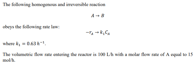 The following homogenous and irreversible reaction
A → B
obeys the following rate law:
-Ta → k, Ca
where k, = 0.63 h-1.
The volumetric flow rate entering the reactor is 100 L/h with a molar flow rate of A equal to 15
mol/h.

