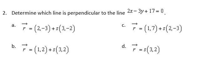 2. Determine which line is perpendicular to the line
C.
a.
7=(2,-3) + s(3,-2)
d. 7 = s(3,2)
b. 7 = (1,2) +5(3,2)
2x-3y + 17 = 0
7 = (1,7) + s(2,−3)
