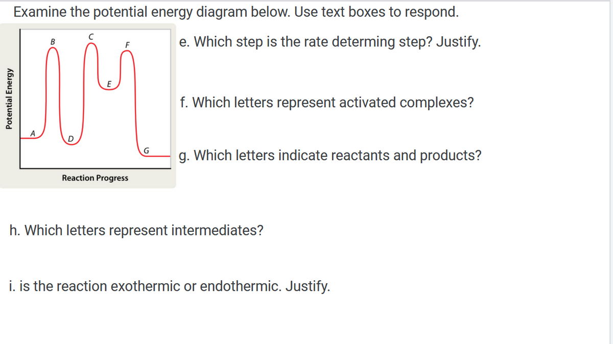 Examine the potential energy diagram below. Use text boxes to respond.
с
B
F
e. Which step is the rate determing step? Justify.
MM
f. Which letters represent activated complexes?
g. Which letters indicate reactants and products?
Reaction Progress
h. Which letters represent intermediates?
i. is the reaction exothermic or endothermic. Justify.
Potential Energy