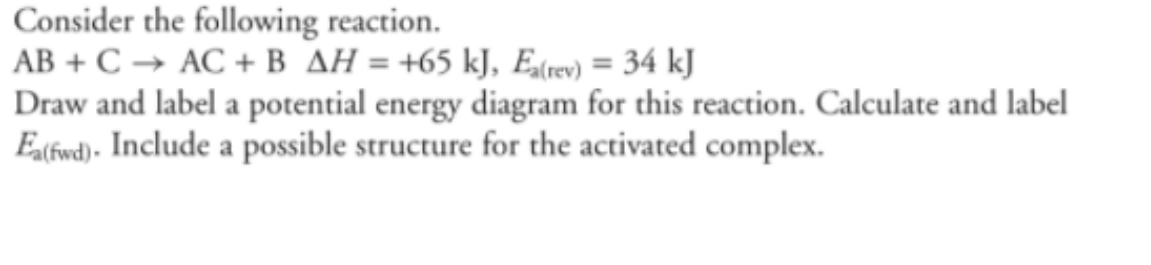 Consider the following reaction.
AB + C → AC + B AH = +65 kJ, Ea(rev) = 34 kJ
Draw and label a potential energy diagram for this reaction. Calculate and label
Ea(fwd). Include a possible structure for the activated complex.