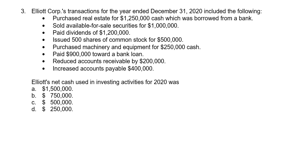 Elliott Corp.'s transactions for the year ended December 31, 2020 included the following:
Purchased real estate for $1,250,000 cash which was borrowed from a bank.
Sold available-for-sale securities for $1,000,000.
Paid dividends of $1,200,000.
Issued 500 shares of common stock for $500,000.
Purchased machinery and equipment for $250,000 cash.
Paid $900,000 toward a bank loan.
Reduced accounts receivable by $200,000.
Increased accounts payable $400,000.
Elliott's net cash used in investing activities for 2020 was
a. $1,500,000.
b. $ 750,000.
c. $ 500,000.
d. $ 250,000.
