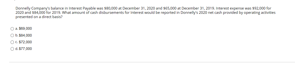 Donnelly Company's balance in Interest Payable was $80,000 at December 31, 2020 and $65,000 at December 31, 2019. Interest expense was $92,000 for
2020 and $84,000 for 2019. What amount of cash disbursements for Interest would be reported in Donnelly's 2020 net cash provided by operating activities
presented on a direct basis?
O a. $69,000
O b. $84,000
O C. $72,000
O d. S77,000
