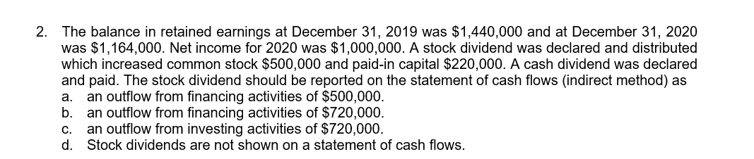 The balance in retained earnings at December 31, 2019 was $1,440,000 and at December 31, 2020
was $1,164,000. Net income for 2020 was $1,000,000. A stock dividend was declared and distributed
which increased common stock $500,000 and paid-in capital $220,000. A cash dividend was declared
and paid. The stock dividend should be reported on the statement of cash flows (indirect method) as
an outflow from financing activities of $500,000.
а.
b.
an outflow from financing activities of $720,000.
an outflow from investing activities of $720,000.
d.
Stock dividends are not shown on a statement of cash flows.
С.
