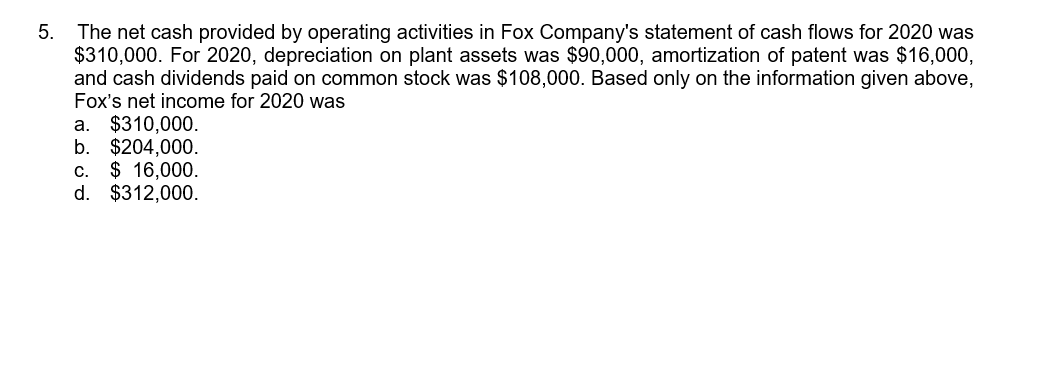 The net cash provided by operating activities in Fox Company's statement of cash flows for 2020 was
$310,000. For 2020, depreciation on plant assets was $90,000, amortization of patent was $16,000,
and cash dividends paid on common stock was $108,000. Based only on the information given above,
Fox's net income for 2020 was
a. $310,000.
b. $204,000.
c. $ 16,000.
d. $312,000.
