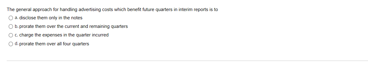 The general approach for handling advertising costs which benefit future quarters in interim reports is to
O a. disclose them only in the notes
O b. prorate them over the current and remaining quarters
O c. charge the expenses in the quarter incurred
d. prorate them over all four quarters
