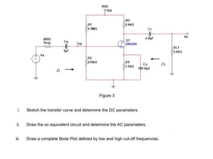 VDD
916V
RD
R1
22.1MO
2.4k0
Cc
2000
6.8uF
01
Rsig
Cg
2N3684
RL1
E5.6kO
Vs
R2
270KO
RS
1.5kO
Cs
Zo
=10uF
Figure 3
i.
Sketch the transfer curve and determine the DC parameters.
il.
Draw the ac equivalent circuit and determine the AC parameters.
i.
Draw a complete Bode Plot defined by low and high cut-off frequencies.
