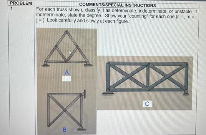 PROBLEM
COMMENTS/SPECIAL INSTRUCTIONS
1
For each truss shown, classify it as determinate, indeterminate, or unstable. If
indeterminate, state the degree. Show your "counting" for each one (r =, m =,
j= ). Look carefully and slowly at each figure.
A
C
B
