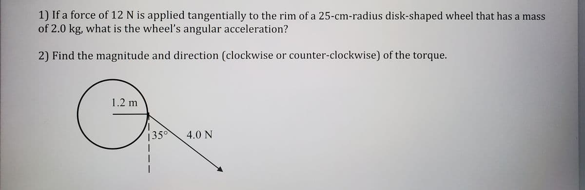 1) If a force of 12 N is applied tangentially to the rim of a 25-cm-radius disk-shaped wheel that has a mass
of 2.0 kg, what is the wheelľ's angular acceleration?
2) Find the magnitude and direction (clockwise or counter-clockwise) of the torque.
1.2 m
135°
4.0 N
|
