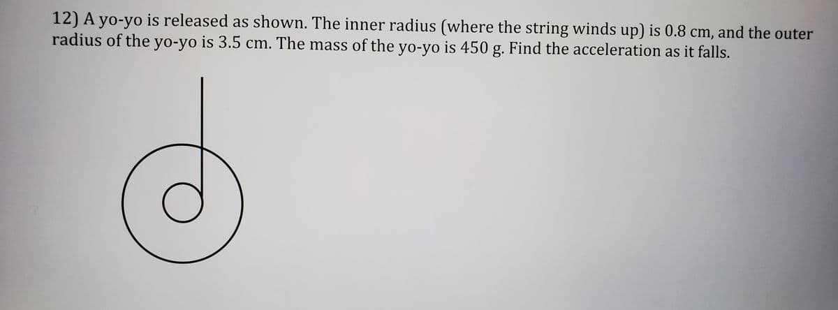 12) A yo-yo is released as shown. The inner radius (where the string winds up) is 0.8 cm, and the outer
radius of the yo-yo is 3.5 cm. The mass of the yo-yo is 450 g. Find the acceleration as it falls.
